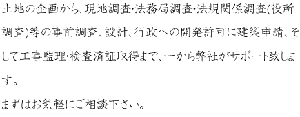 土地の企画から、現地調査・法務局調査・法規関係調査（役所調査）等の事前調査、設計、行政への開発許可に建築申請、そして工事監理、検査済証取得まで、一から弊社がサポート致します。まずはお気軽にご相談下さい。